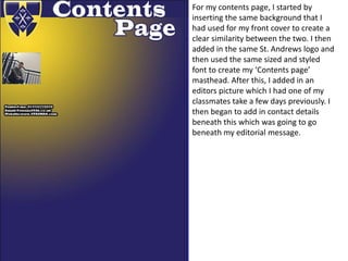 For my contents page, I started by
inserting the same background that I
had used for my front cover to create a
clear similarity between the two. I then
added in the same St. Andrews logo and
then used the same sized and styled
font to create my ‘Contents page’
masthead. After this, I added in an
editors picture which I had one of my
classmates take a few days previously. I
then began to add in contact details
beneath this which was going to go
beneath my editorial message.
 
