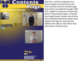 After this, I wrote my signature on a
piece of paper and scanned this and
then inserted it onto my contents page
to go next to my editorial message. After
this, I added in to pictures of classmates
which I had previously taken. I inserted
two images to give a better idea of what
sort of students attend the school.I then
added in the logo for snap chat and
added in the ‘add us!’ text which I had
also used on my front cover.
 