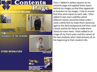 Then, I added in yellow squares to my
contents page and applied these layers
behind my images so that they appeared
as boarders to my images. I had to ensure
that they were equal on each side. I then
added in two main subtitles which
different stories would be listed under. I
used a white font to make them stand out
against the dark background and then used
a black outline for these to make them
stand out even more. I then added in an
image of my front cover and the names of
the two students who I took pictures of, as
the beginning to their student info.
 