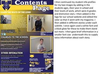 I then continued my student info profiles
for my two images by adding in the
students ages, their year in school and
their levels of work, which were A-grades
and distinction stars. I then added in the
logo for our school website and edited the
color so that it went with my magazine. I
then added in different stories under each
subtitle. I once again used a white font and
a black glow for these to make them stand
out more. I then gave brief information in a
smaller font size underneath this to supply
extra information about each story.
 