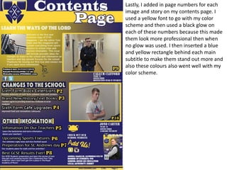 Lastly, I added in page numbers for each
image and story on my contents page. I
used a yellow font to go with my color
scheme and then used a black glow on
each of these numbers because this made
them look more professional then when
no glow was used. I then inserted a blue
and yellow rectangle behind each main
subtitle to make them stand out more and
also these colours also went well with my
color scheme.
 