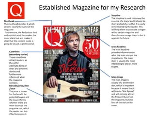 Established Magazine for my Research
Main headline
The main headline
provides information on
what the main story of the
magazine is. The main
story is usually the most
interesting to attract more
buyers.
Main image
The main image is
usually of a well known
star, which is important
because it means that it
will create ‘Star Appeal’
and will not only attract
the frequent buyers of
the magazine, but also
fans of the star on the
cover.
Barcode/price/date
/issue
The price is shown
for the benefit for
potential buyers and
the issue informs
whether there are
more issues of the
magazine out, which
the reader can buy
if he/she enjoys it.
Coverlines
(secondary stories)
These cover lines
attract readers, as
they offer
alternate items of
news and different
stories and
furthermore
informs of what
the magazine
contains.
Masthead
The masthead denotes Q which
depicts clearly the name of the
magazine.
Furthermore, the Red colour font
and sophisticated font makes the
cover stand out and makes it
clear that the content inside is
going to be just as professional.
Strapline
The strapline is used to convey the
essence of a brand and it should be
short and catchy, so that it is easily
remembered by the reader. This
will help them to associate a slogan
with a certain magazine and
therefore encourage them to but it
again in the future.
 