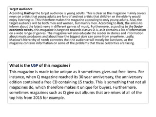 Target Audience
According Hartley the target audience is young adults. This is clear as the magazine mainly covers
news on artists that young adults are fans of and not artists that children or the elderly would
enjoy listening to. This therefore makes the magazine appealing to only young adults. Also, the
target audience will be both men and women, but mainly men. According to Katz, the aim is to
inform about the latest news in different genres of music. Furthermore, according to the Socio-
economic needs, this magazine is targeted towards classes D-A, as it contains a lot of information
on a wide range of genres. The magazine will also educate the reader in stories and information
about music producers and about how the biggest stars can come from anywhere. Lastly,
Maslow’s hierarchy of needs connotes that the audience will mostly be Survivors, as the
magazine contains information on some of the problems that these celebrities are facing.
What is the USP of this magazine?
This magazine is made to be unique as it sometimes gives out free items. For
instance, when Q magazine reached its 30 year anniversary, the anniversary
edition contained a free CD containing 15 tracks. This is something that not all
magazines do, which therefore makes it unique for buyers. Furthermore,
sometimes magazines such as Q give out albums that are mixes of all of the
top hits from 2015 for example.
 
