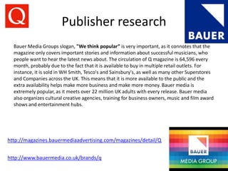 Publisher research
http://magazines.bauermediaadvertising.com/magazines/detail/Q
http://www.bauermedia.co.uk/brands/q
Bauer Media Groups slogan, "We think popular” is very important, as it connotes that the
magazine only covers important stories and information about successful musicians, who
people want to hear the latest news about. The circulation of Q magazine is 64,596 every
month, probably due to the fact that it is available to buy in multiple retail outlets. For
instance, it is sold in WH Smith, Tesco's and Sainsbury's, as well as many other Superstores
and Companies across the UK. This means that it is more available to the public and the
extra availability helps make more business and make more money. Bauer media is
extremely popular, as it meets over 22 million UK adults with every release. Bauer media
also organizes cultural creative agencies, training for business owners, music and film award
shows and entertainment hubs.
 