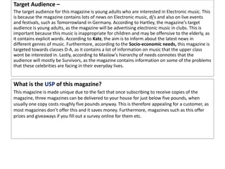 Target Audience –
The target audience for this magazine is young adults who are interested in Electronic music. This
is because the magazine contains lots of news on Electronic music, dj’s and also on live events
and festivals, such as Tomorrowland in Germany. According to Hartley, the magazine’s target
audience is young adults, as the magazine will be advertising electronic music in clubs. This is
important because this music is inappropriate for children and may be offensive to the elderly, as
it contains explicit words. According to Katz, the aim is to inform about the latest news in
different genres of music. Furthermore, according to the Socio-economic needs, this magazine is
targeted towards classes D-A, as it contains a lot of information on music that the upper class
wont be interested in. Lastly, according to Maslow’s hierarchy of needs connotes that the
audience will mostly be Survivors, as the magazine contains information on some of the problems
that these celebrities are facing in their everyday lives.
What is the USP of this magazine?
This magazine is made unique due to the fact that once subscribing to receive copies of the
magazine, three magazines can be delivered to your house for just below five pounds, when
usually one copy costs roughly five pounds anyway. This is therefore appealing for a customer, as
most magazines don’t offer this and it saves money. Furthermore, magazines such as this offer
prizes and giveaways if you fill out a survey online for them etc.
 