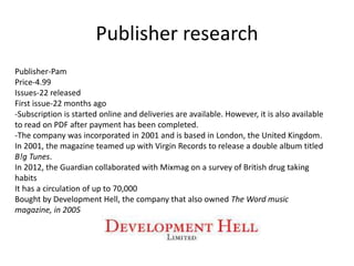 Publisher research
Publisher-Pam
Price-4.99
Issues-22 released
First issue-22 months ago
-Subscription is started online and deliveries are available. However, it is also available
to read on PDF after payment has been completed.
-The company was incorporated in 2001 and is based in London, the United Kingdom.
In 2001, the magazine teamed up with Virgin Records to release a double album titled
B!g Tunes.
In 2012, the Guardian collaborated with Mixmag on a survey of British drug taking
habits
It has a circulation of up to 70,000
Bought by Development Hell, the company that also owned The Word music
magazine, in 2005
 