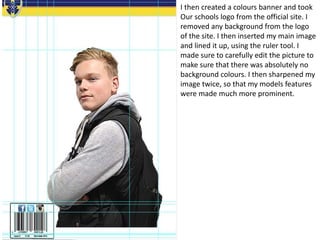 I then created a colours banner and took
Our schools logo from the official site. I
removed any background from the logo
of the site. I then inserted my main image
and lined it up, using the ruler tool. I
made sure to carefully edit the picture to
make sure that there was absolutely no
background colours. I then sharpened my
image twice, so that my models features
were made much more prominent.
 
