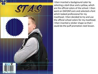 I then inserted a background color by
selecting a dark blue and a yellow, which
are the official colors of the school. I then
went on DAFONT.com and selected a font
which looked professional for my
masthead. I then decided to try and use
the official school colors for my masthead.
I then inserted a sticker shape so that I
could do the puff promotion next lesson.
 