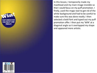 In this lesson, I temporarily made my
masthead and my main image invisible so
that I could focus on my puff promotion. I
firstly, used the magic tool to get rid of the
white background and had to be careful to
make sure this was done neatly. I then
selected a bold font and typed out my puff
promotion offer. I then put my ‘WIN’ at a
diagonal angle so it overlapped my shape
and appeared more artistic.
 