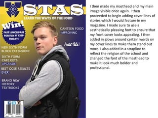 I then made my masthead and my main
image visible once again. I then
proceeded to begin adding cover lines of
stories which I would feature in my
magazine. I made sure to use a
aesthetically pleasing font to ensure that
my front cover looks appealing. I then
added in glows around certain words on
my cover lines to make them stand out
more. I also added in a strapline to
reflect the religion of the school and
changed the font of the masthead to
make it look much bolder and
professional.
 