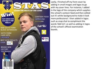 Lastly, I finished off my front cover by
adding in small images and logos to go
with my cover lines. For instance, I added
in the logo of the company which supplies
the school’s canteen food and then edited
out it’s white background to make it look
more professional. I then added in logos
such as snap chat to compliment the
words ‘Add Us!’, as well as adding in logos
of the school’s official examination
boards.
 
