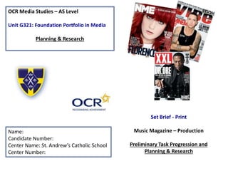 OCR Media Studies – AS Level
Unit G321: Foundation Portfolio in Media
Planning & Research
Name:
Candidate Number:
Center Name: St. Andrew’s Catholic School
Center Number:
Set Brief - Print
Music Magazine – Production
Preliminary Task Progression and
Planning & Research
 