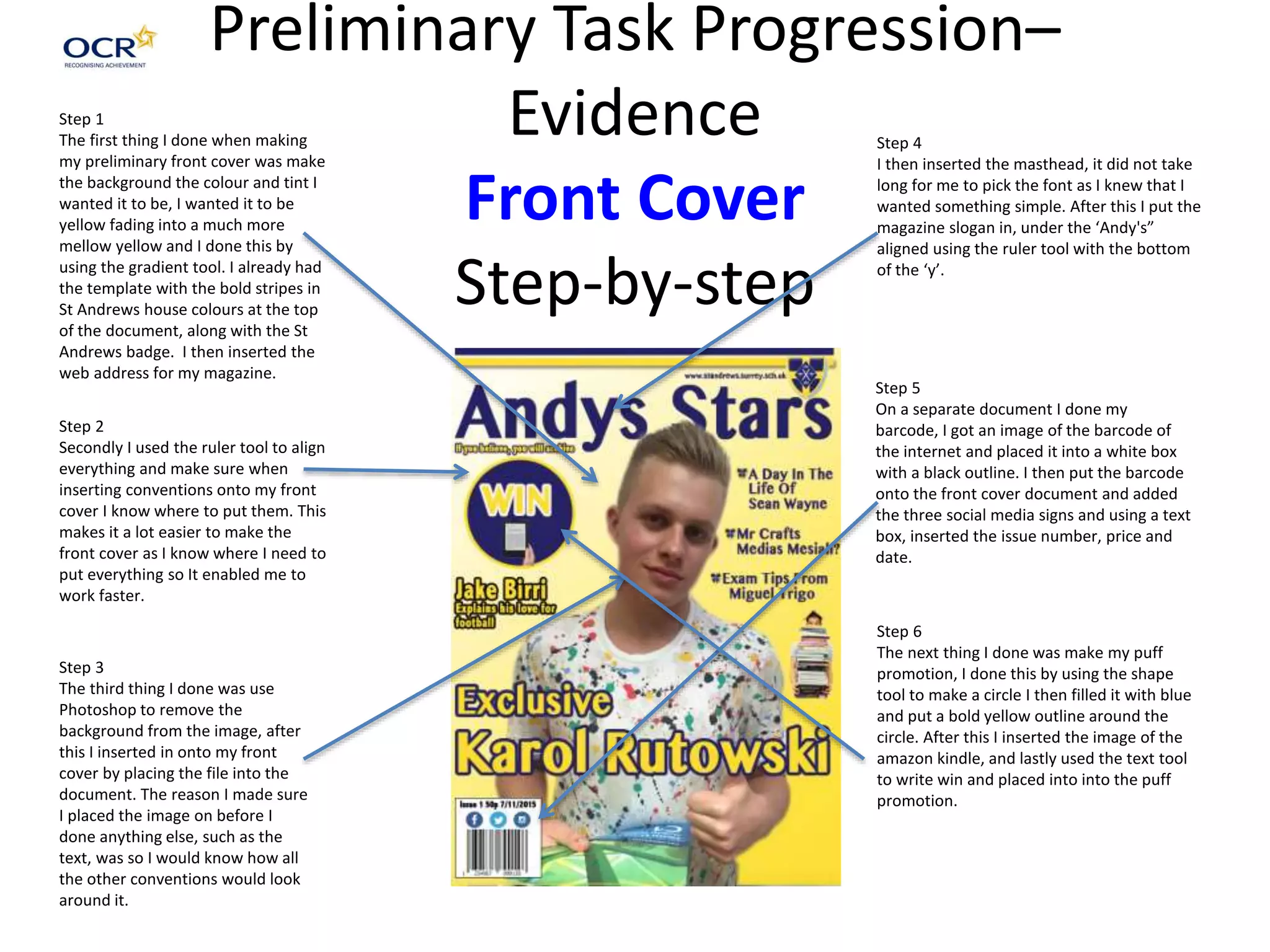 Preliminary Task Progression–
Evidence
Front Cover
Step-by-step
Step 1
The first thing I done when making
my preliminary front cover was make
the background the colour and tint I
wanted it to be, I wanted it to be
yellow fading into a much more
mellow yellow and I done this by
using the gradient tool. I already had
the template with the bold stripes in
St Andrews house colours at the top
of the document, along with the St
Andrews badge. I then inserted the
web address for my magazine.
Step 2
Secondly I used the ruler tool to align
everything and make sure when
inserting conventions onto my front
cover I know where to put them. This
makes it a lot easier to make the
front cover as I know where I need to
put everything so It enabled me to
work faster.
Step 3
The third thing I done was use
Photoshop to remove the
background from the image, after
this I inserted in onto my front
cover by placing the file into the
document. The reason I made sure
I placed the image on before I
done anything else, such as the
text, was so I would know how all
the other conventions would look
around it.
Step 4
I then inserted the masthead, it did not take
long for me to pick the font as I knew that I
wanted something simple. After this I put the
magazine slogan in, under the ‘Andy's”
aligned using the ruler tool with the bottom
of the ‘y’.
Step 5
On a separate document I done my
barcode, I got an image of the barcode of
the internet and placed it into a white box
with a black outline. I then put the barcode
onto the front cover document and added
the three social media signs and using a text
box, inserted the issue number, price and
date.
Step 6
The next thing I done was make my puff
promotion, I done this by using the shape
tool to make a circle I then filled it with blue
and put a bold yellow outline around the
circle. After this I inserted the image of the
amazon kindle, and lastly used the text tool
to write win and placed into into the puff
promotion.
 