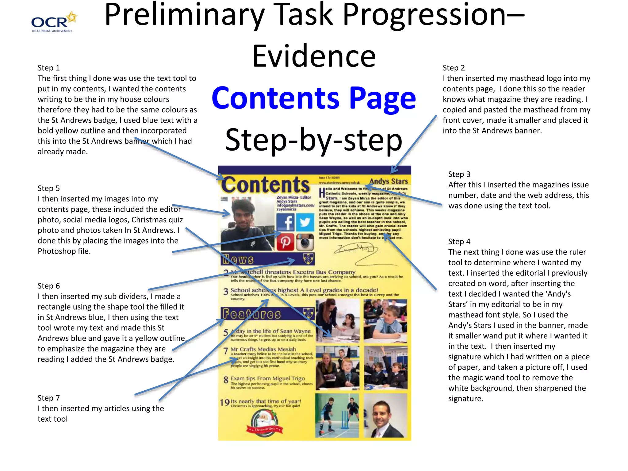 Preliminary Task Progression–
Evidence
Contents Page
Step-by-step
Step 1
The first thing I done was use the text tool to
put in my contents, I wanted the contents
writing to be the in my house colours
therefore they had to be the same colours as
the St Andrews badge, I used blue text with a
bold yellow outline and then incorporated
this into the St Andrews banner which I had
already made.
Step 2
I then inserted my masthead logo into my
contents page, I done this so the reader
knows what magazine they are reading. I
copied and pasted the masthead from my
front cover, made it smaller and placed it
into the St Andrews banner.
Step 3
After this I inserted the magazines issue
number, date and the web address, this
was done using the text tool.
Step 4
The next thing I done was use the ruler
tool to determine where I wanted my
text. I inserted the editorial I previously
created on word, after inserting the
text I decided I wanted the ‘Andy's
Stars’ in my editorial to be in my
masthead font style. So I used the
Andy's Stars I used in the banner, made
it smaller wand put it where I wanted it
in the text. I then inserted my
signature which I had written on a piece
of paper, and taken a picture off, I used
the magic wand tool to remove the
white background, then sharpened the
signature.
Step 5
I then inserted my images into my
contents page, these included the editor
photo, social media logos, Christmas quiz
photo and photos taken In St Andrews. I
done this by placing the images into the
Photoshop file.
Step 6
I then inserted my sub dividers, I made a
rectangle using the shape tool the filled it
in St Andrews blue, I then using the text
tool wrote my text and made this St
Andrews blue and gave it a yellow outline,
to emphasize the magazine they are
reading I added the St Andrews badge.
Step 7
I then inserted my articles using the
text tool
 