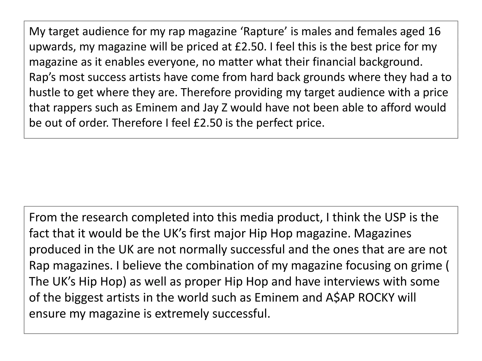 My target audience for my rap magazine ‘Rapture’ is males and females aged 16
upwards, my magazine will be priced at £2.50. I feel this is the best price for my
magazine as it enables everyone, no matter what their financial background.
Rap’s most success artists have come from hard back grounds where they had a to
hustle to get where they are. Therefore providing my target audience with a price
that rappers such as Eminem and Jay Z would have not been able to afford would
be out of order. Therefore I feel £2.50 is the perfect price.
From the research completed into this media product, I think the USP is the
fact that it would be the UK’s first major Hip Hop magazine. Magazines
produced in the UK are not normally successful and the ones that are are not
Rap magazines. I believe the combination of my magazine focusing on grime (
The UK’s Hip Hop) as well as proper Hip Hop and have interviews with some
of the biggest artists in the world such as Eminem and A$AP ROCKY will
ensure my magazine is extremely successful.
 