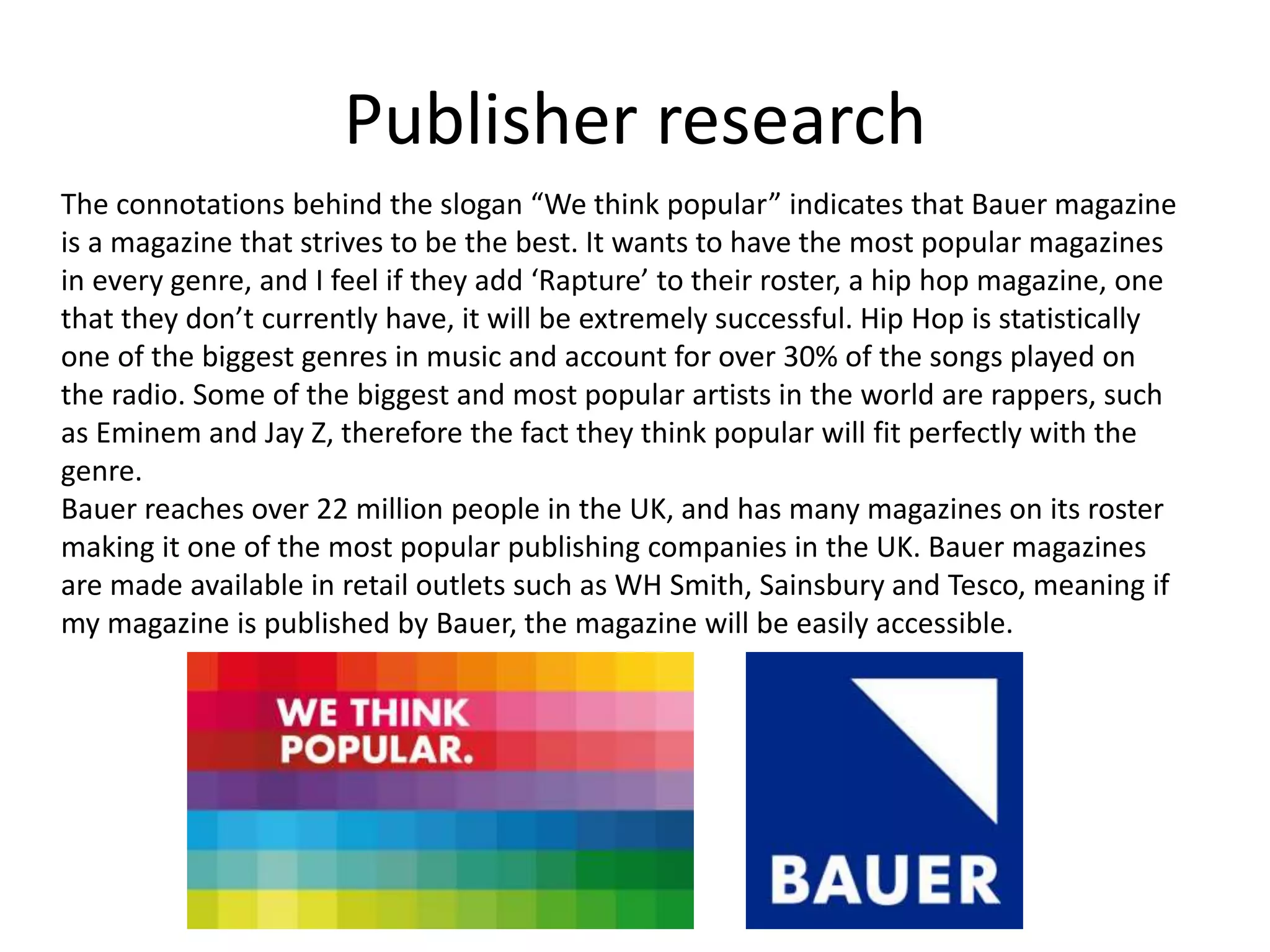 Publisher research
The connotations behind the slogan “We think popular” indicates that Bauer magazine
is a magazine that strives to be the best. It wants to have the most popular magazines
in every genre, and I feel if they add ‘Rapture’ to their roster, a hip hop magazine, one
that they don’t currently have, it will be extremely successful. Hip Hop is statistically
one of the biggest genres in music and account for over 30% of the songs played on
the radio. Some of the biggest and most popular artists in the world are rappers, such
as Eminem and Jay Z, therefore the fact they think popular will fit perfectly with the
genre.
Bauer reaches over 22 million people in the UK, and has many magazines on its roster
making it one of the most popular publishing companies in the UK. Bauer magazines
are made available in retail outlets such as WH Smith, Sainsbury and Tesco, meaning if
my magazine is published by Bauer, the magazine will be easily accessible.
 