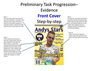 Step 7
The next thing I done was insert the
cover story headline, I wanted to stick
with the house colours therefore I
made the text yellow and gave it a
thick blue outline. I believe this helps
make the cover story stand out more.
Step 8
I then inserted my sub story's, I
done this using the text tool and
again decided to stick with the
house colours, I chose blue
instead of yellow because yellow
would be the same colour as the
background. I then realized I was
going to have space on the left
hand side of the page so inserted
a main sub story, this time using
yellow text and gave it a black
outline.
Step 9
To make the sub story's look better, I
decided to add the St Andrews logo,
these acted as bullet points for each
story, and helped emphasize to the
reader what magazine they are
reading as well as it looking more
aesthetically pleasing.
Step 10
Lastly I inserted an image of a
student over piled with work and
books, this links with my sub story's.
Preliminary Task Progression–
Evidence
Front Cover
Step-by-step
 