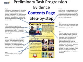 Preliminary Task Progression–
Evidence
Contents Page
Step-by-step
Step 1
The first thing I done was use the text tool to
put in my contents, I wanted the contents
writing to be the in my house colours
therefore they had to be the same colours as
the St Andrews badge, I used blue text with a
bold yellow outline and then incorporated
this into the St Andrews banner which I had
already made.
Step 2
I then inserted my masthead logo into my
contents page, I done this so the reader
knows what magazine they are reading. I
copied and pasted the masthead from my
front cover, made it smaller and placed it
into the St Andrews banner.
Step 3
After this I inserted the magazines issue
number, date and the web address, this
was done using the text tool.
Step 4
The next thing I done was use the ruler
tool to determine where I wanted my
text. I inserted the editorial I previously
created on word, after inserting the
text I decided I wanted the ‘Andy's
Stars’ in my editorial to be in my
masthead font style. So I used the
Andy's Stars I used in the banner, made
it smaller wand put it where I wanted it
in the text. I then inserted my
signature which I had written on a piece
of paper, and taken a picture off, I used
the magic wand tool to remove the
white background, then sharpened the
signature.
Step 5
I then inserted my images into my
contents page, these included the editor
photo, social media logos, Christmas quiz
photo and photos taken In St Andrews. I
done this by placing the images into the
Photoshop file.
Step 6
I then inserted my sub dividers, I made a
rectangle using the shape tool the filled it
in St Andrews blue, I then using the text
tool wrote my text and made this St
Andrews blue and gave it a yellow outline,
to emphasize the magazine they are
reading I added the St Andrews badge.
Step 7
I then inserted my articles using the
text tool
 