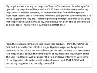 My target audience for my rap magazine ‘Rapture’ is males and females aged 16
upwards, my magazine will be priced at £2.50. I feel this is the best price for my
magazine as it enables everyone, no matter what their financial background.
Rap’s most success artists have come from hard back grounds where they had a to
hustle to get where they are. Therefore providing my target audience with a price
that rappers such as Eminem and Jay Z would have not been able to afford would
be out of order. Therefore I feel £2.50 is the perfect price.
From the research completed into this media product, I think the USP is the
fact that it would be the UK’s first major Hip Hop magazine. Magazines
produced in the UK are not normally successful and the ones that are are not
Rap magazines. I believe the combination of my magazine focusing on grime (
The UK’s Hip Hop) as well as proper Hip Hop and have interviews with some
of the biggest artists in the world such as Eminem and A$AP ROCKY will
ensure my magazine is extremely successful.
 