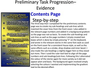 Preliminary Task Progression–
Evidence
Contents Page
Step-by-step
The third step that I completed for the preliminary contents
page was to create my sub-headings and sub-lines which
matched the cover lines from the front cover. I also added in
the relevant page numbers and added in a background gradient
so the page was not so basic. To create the sub-headings and
sub-lines as well as the page numbers I simply created text
boxes which is done by simply pressing “t” on the keyboard,
and wrote in the relevant stories in the same font style as used
on the front cover for a consistent house style, as well as the
same effects such as a stroke, drop shadow and inner bevel. I
also made the sub-headings a slightly bigger font so they stood
out more. Then I used the ruler tool tool to align all the page
numbers and sub-headings/sub-lines. Following this I alternated
the colour of the stories again for more variety so it did not
appear plain and basic. The background again involved simply
selecting the colours I wanted and implementing the gradient
tool to the desired effect.
 