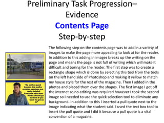 Preliminary Task Progression–
Evidence
Contents Page
Step-by-step
The following step on the contents page was to add in a variety of
images to make the page more appealing to look at for the reader.
In addition to this adding in images breaks up the writing on the
page and means the page is not full of writing which will make it
difficult and boring for the reader. The first step was to create a
rectangle shape which is done by selecting this tool from the tools
on the left hand side of Photoshop and making it yellow to match
my house style for the rest of the magazine. Then I added in the
photos and placed them over the shapes. The first image I got off
the internet so no editing was required however I took the second
image so I needed to use the quick selection tool to eliminate any
background. In addition to this I inserted a pull quote next to the
image indicating what the student said. I used the text box tool to
insert the pull quote and I did it because a pull quote is a vital
convention of a magazine.
 