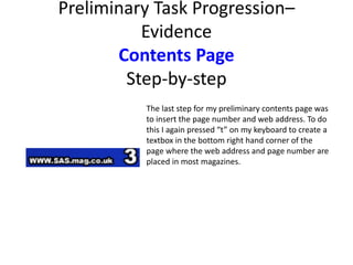 Preliminary Task Progression–
Evidence
Contents Page
Step-by-step
The last step for my preliminary contents page was
to insert the page number and web address. To do
this I again pressed “t” on my keyboard to create a
textbox in the bottom right hand corner of the
page where the web address and page number are
placed in most magazines.
 