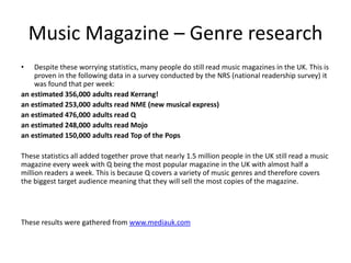 Music Magazine – Genre research
• Despite these worrying statistics, many people do still read music magazines in the UK. This is
proven in the following data in a survey conducted by the NRS (national readership survey) it
was found that per week:
an estimated 356,000 adults read Kerrang!
an estimated 253,000 adults read NME (new musical express)
an estimated 476,000 adults read Q
an estimated 248,000 adults read Mojo
an estimated 150,000 adults read Top of the Pops
These statistics all added together prove that nearly 1.5 million people in the UK still read a music
magazine every week with Q being the most popular magazine in the UK with almost half a
million readers a week. This is because Q covers a variety of music genres and therefore covers
the biggest target audience meaning that they will sell the most copies of the magazine.
These results were gathered from www.mediauk.com
 