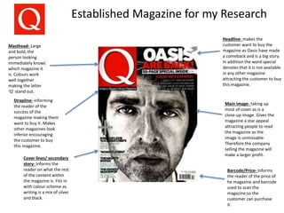Established Magazine for my Research
Barcode/Price- Informs
the reader of the price of
he magazine and barcode
used to scan the
magazine so the
customer can purchase
it.
Headline- makes the
customer want to buy the
magazine as Oasis have made
a comeback and is a big story.
In addition the word special
denotes that it is not available
in any other magazine
attracting the customer to buy
this magazine.
Masthead- Large
and bold, the
person looking
immediately knows
which magazine it
is. Colours work
well together
making the letter
‘Q’ stand out.
Cover lines/ secondary
story- Informs the
reader on what the rest
of the content within
the magazine is. Fits in
with colour scheme as
writing is a mix of silver
and black.
Strapline- informing
the reader of the
success of the
magazine making them
want to buy it. Makes
other magazines look
inferior encouraging
the customer to buy
this magazine.
Main image- taking up
most of cover as is a
close-up image. Gives the
magazine a star appeal
attracting people to read
the magazine as the
image is unmissable.
Therefore the company
selling the magazine will
make a larger profit.
 