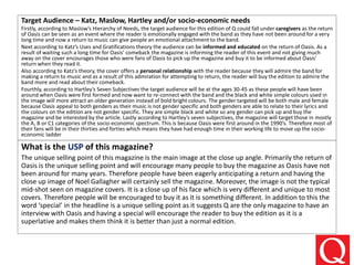 Target Audience – Katz, Maslow, Hartley and/or socio-economic needs
Firstly, according to Maslow’s Hierarchy of Needs, the target audience for this edition of Q could fall under caregivers as the return
of Oasis can be seen as an event where the reader is emotionally engaged with the band as they have not been around for a very
long time and now a return to music can give people an emotional attachment to the band.
Next according to Katz’s Uses and Gratifications theory the audience can be informed and educated on the return of Oasis. As a
result of waiting such a long time for Oasis’ comeback the magazine is informing the reader of this event and not giving much
away on the cover encourages those who were fans of Oasis to pick up the magazine and buy it to be informed about Oasis’
return when they read it.
Also according to Katz’s theory, the cover offers a personal relationship with the reader because they will admire the band for
making a return to music and as a result of this admiration for attempting to return, the reader will buy the edition to admire the
band more and read about their comeback.
Fourthly, according to Hartley’s Seven Subjectives the target audience will be at the ages 30-45 as these people will have been
around when Oasis were first formed and now want to re-connect with the band and the black and white simple colours used in
the image will more attract an older generation instead of bold bright colours. The gender targeted will be both male and female
because Oasis appeal to both genders as their music is not gender specific and both genders are able to relate to their lyrics and
the colours on the edition are not gender specific. They are simple black and white so any gender can pick up and buy the
magazine and be interested by the article. Lastly according to Hartley’s seven subjectives, the magazine will target those in mostly
the A, B or C1 categories of the socio-economic spectrum. This is because Oasis were first around in the 1990’s. Therefore most of
their fans will be in their thirties and forties which means they have had enough time in their working life to move up the socio-
economic ladder
What is the USP of this magazine?
The unique selling point of this magazine is the main image at the close up angle. Primarily the return of
Oasis is the unique selling point and will encourage many people to buy the magazine as Oasis have not
been around for many years. Therefore people have been eagerly anticipating a return and having the
close up image of Noel Gallagher will certainly sell the magazine. Moreover, the image is not the typical
mid-shot seen on magazine covers. It is a close up of his face which is very different and unique to most
covers. Therefore people will be encouraged to buy it as it is something different. In addition to this the
word ‘special’ in the headline is a unique selling point as it suggests Q are the only magazine to have an
interview with Oasis and having a special will encourage the reader to buy the edition as it is a
superlative and makes them think it is better than just a normal edition.
 