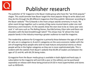 Publisher research
The publisher of ‘Q’ magazine is the Bauer media group who have the “we think popular”
slogan. This could connote how Bauer target the most popular things to write about and
they do this through the 89 different magazines that they publish. Moreover according to
the Bauer website “The Q Awards is the most unique awards ceremony in music. No
other event brings together such a variety of big-name musical talent under one roof.
Glamorous and irreverent, it’s the awards show the stars love to be at. Every year sees
rock ’n’ roll icons such as The Rolling Stones, Paul McCartney, Elton John and Oasis rub
shoulders with the best breakthrough talent” This shows how ‘Q’ attract the most
popular bands in the industry meaning a greater audience to read the magazine.
The readership audience for Q magazine is primarily those between the ages of 30 and
50 who are in categories A, B and C1 categories on the socio economic ladder with the
aim of targeting these people who wish to read mature and practical stories as these
people will be in the higher categories as they are in more sophisticated jobs. This is
evident with the statistic from Bauer’s website that 83.8% of readers are between the
ages of 15 and 44, with 66.2% being males.
Q magazine from the Bauer media group is available in both digital and hard copy. A
subscription to the magazine will cost £26 a year or the editions can be purchased
separately on release with these being priced at £4.50 in most Supermarkets and stores
such as WHSmith.
 