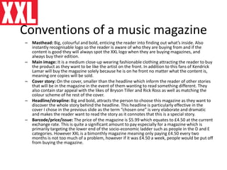 Conventions of a music magazine
– Masthead: Big, colourful and bold, enticing the reader into finding out what’s inside. Also
instantly recognisable logo so the reader is aware of who they are buying from and if the
content is good they will always spot the XXL logo when they are buying magazines, and
always buy their edition.
– Main image: It is a medium close-up wearing fashionable clothing attracting the reader to buy
the product as they want to be like the artist on the front. In addition to this fans of Kendrick
Lamar will buy the magazine solely because he is on he front no matter what the content is,
meaning ore copies will be sold.
– Cover story: On the cover, smaller than the headline which inform the reader of other stories
that will be in the magazine in the event of them wanting to read something different. They
also contain star appeal with the likes of Bryson Tiller and Rick Ross as well as matching the
colour scheme of he rest of the cover.
– Headline/strapline: Big and bold, attracts the person to choose this magazine as they want to
discover the whole story behind the headline. This headline is particularly effective in the
cover I chose in the previous slide as the term “chosen one” is very elaborate and dramatic
and makes the reader want to read the story as it connotes that this is a special story.
– Barcode/price/issue: The price of the magazine is $5.99 which equates to £4.50 at the current
exchange rate. This is quite a significant amount to pay especially for a magazine which is
primarily targeting the lower end of the socio-economic ladder such as people in the D and E
categories. However XXL is a bimonthly magazine meaning only paying £4.50 every two
months is not too much of a problem, however if it was £4.50 a week, people would be put off
from buying the magazine.
 