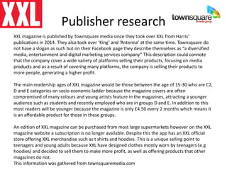 Publisher research
XXL magazine is published by Townsquare media since they took over XXL from Harris’
publications in 2014. They also took over ‘King’ and ‘Antenna’ at the same time. Townsquare do
not have a slogan as such but on their Facebook page they describe themselves as “a diversified
media, entertainment and digital marketing services company” This description could connote
that the company cover a wide variety of platforms selling their products, focusing on media
products and as a result of covering many platforms, the company is selling their products to
more people, generating a higher profit.
The main readership ages of XXL magazine would be those between the age of 15-30 who are C2,
D and E categories on socio economic ladder because the magazine covers are often
compromised of many colours and young artists feature in the magazines, attracting a younger
audience such as students and recently employed who are in groups D and E. In addition to this
most readers will be younger because the magazine is only £4.50 every 2 months which means it
is an affordable product for those in these groups.
An edition of XXL magazine can be purchased from most large supermarkets however on the XXL
magazine website a subscription is no longer available. Despite this the app has an XXL official
store offering XXL merchandise such as t shirts and hoodies. This is a unique selling point to
teenagers and young adults because XXL have designed clothes mostly worn by teenagers (e.g
hoodies) and decided to sell them to make more profit, as well as offering products that other
magazines do not.
This information was gathered from townsquaremedia.com
 