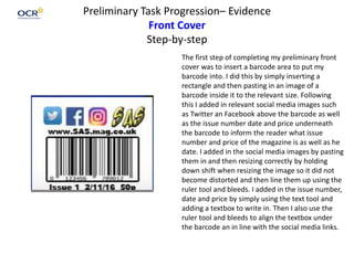 Preliminary Task Progression– Evidence
Front Cover
Step-by-step
The first step of completing my preliminary front
cover was to insert a barcode area to put my
barcode into. I did this by simply inserting a
rectangle and then pasting in an image of a
barcode inside it to the relevant size. Following
this I added in relevant social media images such
as Twitter an Facebook above the barcode as well
as the issue number date and price underneath
the barcode to inform the reader what issue
number and price of the magazine is as well as he
date. I added in the social media images by pasting
them in and then resizing correctly by holding
down shift when resizing the image so it did not
become distorted and then line them up using the
ruler tool and bleeds. I added in the issue number,
date and price by simply using the text tool and
adding a textbox to write in. Then I also use the
ruler tool and bleeds to align the textbox under
the barcode an in line with the social media links.
 