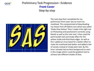 Preliminary Task Progression– Evidence
Front Cover
Step-by-step
The next step that I completed for my
preliminary front cover was to insert my
masthead. This compromised of downloading
my chosen font off dafont.com which was called
‘Shaka Pow Hollow’ Then I made it the right size
on Photoshop and positioned it correctly using
bleeds as well as the ruler tool. I then used the
paint bucket tool and stroke effect for the
yellow inside and thick black edges. As well as
this I added an inner bevel for a better effect to
make the masthead look better and added a bot
of variety instead of simply plain text. By this
time I already had my blue background as seen
in this image which I used the gradient tool to
achieve two different shades of blue.
 