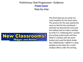 Preliminary Task Progression– Evidence
Front Cover
Step-by-step
The third step was to create my
main headline for the front cover.
The process for this was exactly the
same as that for the masthead. I
selected my desired font and used
the textbox tool to make a textbox
to write it in. Following this I resized
the writing underneath and then
filled it in yellow with the paint
bucket and used the black stroke
tool. Additionally, I added in a drop
shadow on the layer for a small
shadow effect under the writing.
 