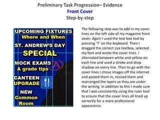 Preliminary Task Progression– Evidence
Front Cover
Step-by-step
The following step was to add in my cover
lines on the left side of my magazine front
cover. Again I used the text box tool by
pressing ‘T’ on the keyboard. Then I
dragged the correct size textbox, selected
my font and wrote the cover lines. I
alternated between white and yellow on
each line and used a stroke and drop
shadow on every line. Then to go with the
cover lines I chose images off the internet
and pasted them in, resized them and
rearranged the layers so they are under
the writing. In addition to this I made sure
that I was consistently using the ruler tool
to ensure that the cover lines all lined up
correctly for a more professional
appearance.
 