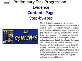 Preliminary Task Progression–
Evidence
Contents Page
Step-by-step
The first step in creating my preliminary
contents page was to create a main headline. I
used the same font and effects such as stroke,
drop shadow and in inner bevel because this is
the effects I used on my main headline on the
front cover. In addition to this I used the paint
bucket tool to fill in the writing the correct
colour. I ensured that all the effects, the colour
and the font was the same as my main
headline on the front cover because it is vital
to keep the house style consistent for a more
professional looking magazine. Moreover next
to the main title I added in a small screenshot
of my front cover on the contents page to
enhance my brand identity.
 