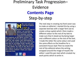 Preliminary Task Progression–
Evidence
Contents Page
Step-by-step
The next step in creating my front cover was
to make an editorial. I started this by using a
separate text box with a larger font size to
create a drop capital which I then made a
different colour to the rest of my text to
make sure that it stood out by being larger
and a different colour as the rest of the text.
I made this letter the same colour and used
the same effects as the headline for a
consistent house style Then to create the
rest of the editorial where the writing
wrapped around the image of myself, the
editor I used the pen tool which created my
work points which to write in.
 