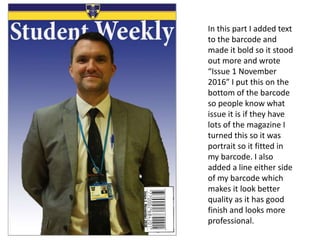 In this part I added text
to the barcode and
made it bold so it stood
out more and wrote
“Issue 1 November
2016” I put this on the
bottom of the barcode
so people know what
issue it is if they have
lots of the magazine I
turned this so it was
portrait so it fitted in
my barcode. I also
added a line either side
of my barcode which
makes it look better
quality as it has good
finish and looks more
professional.
 