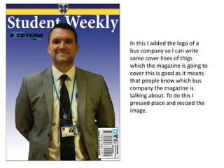 In this I added the logo of a
bus company so I can write
some cover lines of thigs
which the magazine is going to
cover this is good as it means
that people know which bus
company the magazine is
talking about. To do this I
pressed place and resized the
image.
 