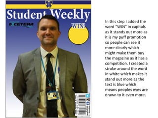 In this step I added the
word “WIN” in capitals
as it stands out more as
it is my puff promotion
so people can see it
more clearly which
might make them buy
the magazine as it has a
competition. I created a
stroke around the word
in white which makes it
stand out more as the
text is blue which
means peoples eyes are
drawn to it even more.
 