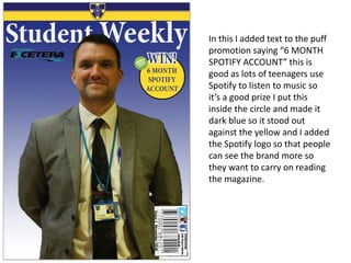 In this I added text to the puff
promotion saying “6 MONTH
SPOTIFY ACCOUNT” this is
good as lots of teenagers use
Spotify to listen to music so
it’s a good prize I put this
inside the circle and made it
dark blue so it stood out
against the yellow and I added
the Spotify logo so that people
can see the brand more so
they want to carry on reading
the magazine.
 