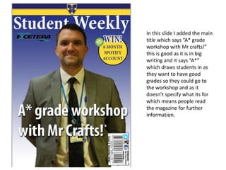 In this slide I added the main
title which says “A* grade
workshop with Mr crafts!”
this is good as it is in big
writing and it says “A*”
which draws students in as
they want to have good
grades so they could go to
the workshop and as it
doesn’t specify what its for
which means people read
the magazine for further
information.
 