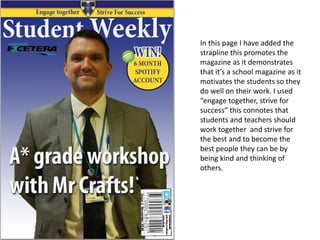 In this page I have added the
strapline this promotes the
magazine as it demonstrates
that it’s a school magazine as it
motivates the students so they
do well on their work. I used
“engage together, strive for
success” this connotes that
students and teachers should
work together and strive for
the best and to become the
best people they can be by
being kind and thinking of
others.
 