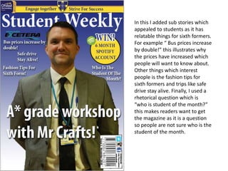 In this I added sub stories which
appealed to students as it has
relatable things for sixth formers.
For example “ Bus prices increase
by double!” this illustrates why
the prices have increased which
people will want to know about.
Other things which interest
people is the fashion tips for
sixth formers and trips like safe
drive stay alive. Finally, I used a
rhetorical question which is
“who is student of the month?”
this makes readers want to get
the magazine as it is a question
so people are not sure who is the
student of the month.
 