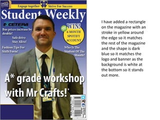 I have added a rectangle
on the magazine with an
stroke in yellow around
the edge so it matches
the rest of the magazine
and the shape is dark
blue so it matches the
logo and banner as the
background is white at
the bottom so it stands
out more.
 