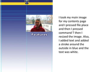 I took my main image
for my contents page
and I pressed file place
and then I pressed
command T then I
resized the image. Also,
I added text and added
a stroke around the
outside in blue and the
text was white.
 