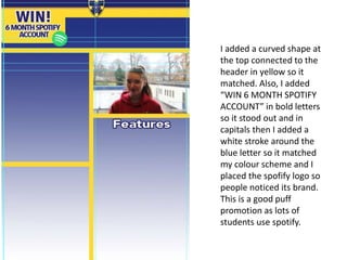 I added a curved shape at
the top connected to the
header in yellow so it
matched. Also, I added
“WIN 6 MONTH SPOTIFY
ACCOUNT” in bold letters
so it stood out and in
capitals then I added a
white stroke around the
blue letter so it matched
my colour scheme and I
placed the spofify logo so
people noticed its brand.
This is a good puff
promotion as lots of
students use spotify.
 