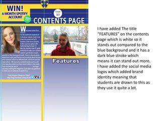 I have added The title
“FEATURES” on the contents
page which is white so it
stands out compared to the
blue background and it has a
dark blue stroke which
means it can stand out more.
I have added the social media
logos which added brand
identity meaning that
students are drawn to this as
they use it quite a lot.
 