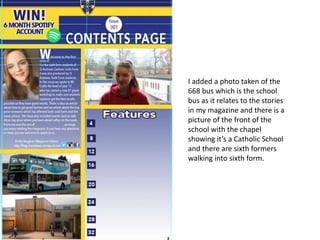 I added a photo taken of the
668 bus which is the school
bus as it relates to the stories
in my magazine and there is a
picture of the front of the
school with the chapel
showing it’s a Catholic School
and there are sixth formers
walking into sixth form.
 